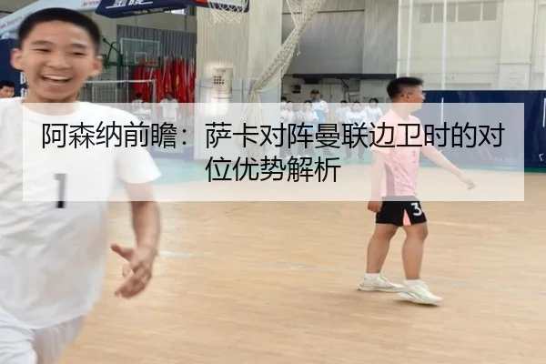阿森纳前瞻：萨卡对阵曼联边卫时的对位优势解析