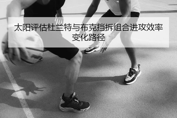 太阳评估杜兰特与布克挡拆组合进攻效率变化路径
