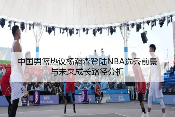 中国男篮热议杨瀚森登陆NBA选秀前景与未来成长路径分析