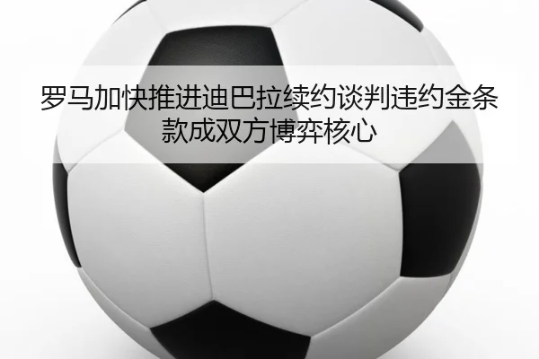 罗马加快推进迪巴拉续约谈判违约金条款成双方博弈核心